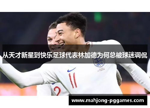 从天才新星到快乐足球代表林加德为何总被球迷调侃