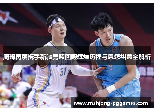 周琦再度携手新疆男篮回顾辉煌历程与恩怨纠葛全解析