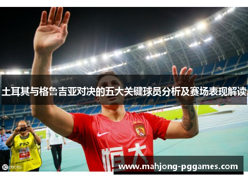 土耳其与格鲁吉亚对决的五大关键球员分析及赛场表现解读