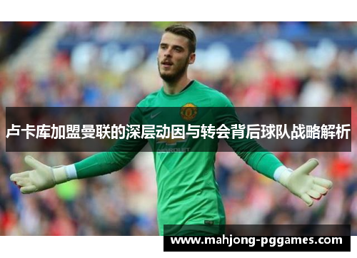 卢卡库加盟曼联的深层动因与转会背后球队战略解析 卢卡库加盟曼联的深层动因与转会背后球队战略解析