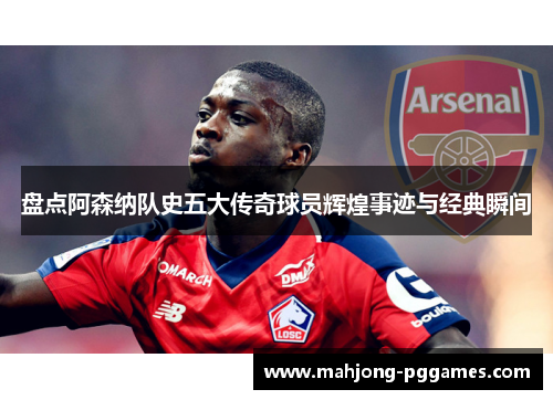 盘点阿森纳队史五大传奇球员辉煌事迹与经典瞬间