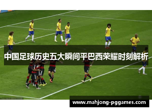 中国足球历史五大瞬间平巴西荣耀时刻解析