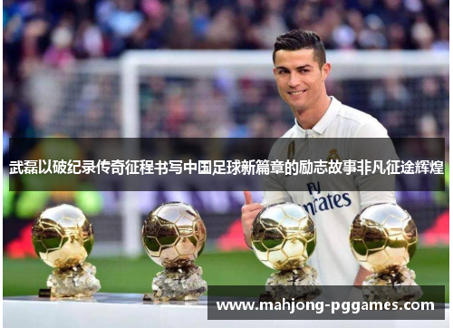 武磊以破纪录传奇征程书写中国足球新篇章的励志故事非凡征途辉煌