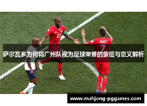 萨尔瓦多为何将广州队视为足球荣誉的象征与意义解析