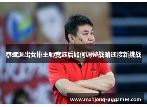 蔡斌退出女排主帅竞选后如何调整战略迎接新挑战 蔡斌退出女排主帅竞选后如何调整战略迎接新挑战