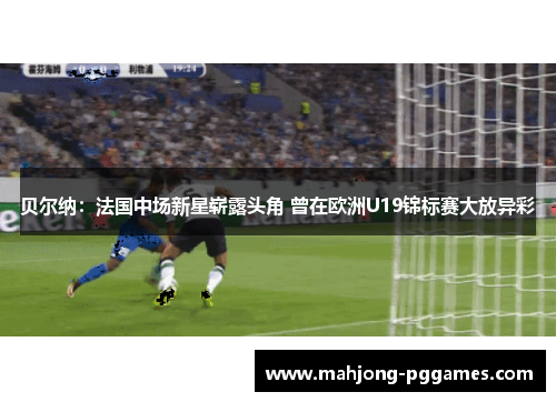 贝尔纳：法国中场新星崭露头角 曾在欧洲U19锦标赛大放异彩