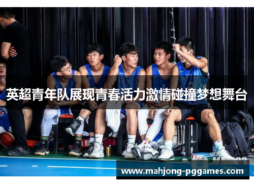 英超青年队展现青春活力激情碰撞梦想舞台 英超青年队展现青春活力激情碰撞梦想舞台