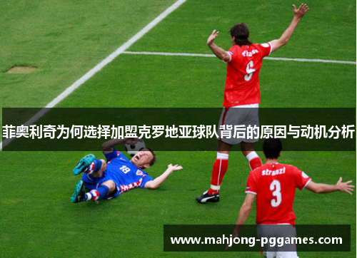 菲奥利奇为何选择加盟克罗地亚球队背后的原因与动机分析 菲奥利奇为何选择加盟克罗地亚球队背后的原因与动机分析