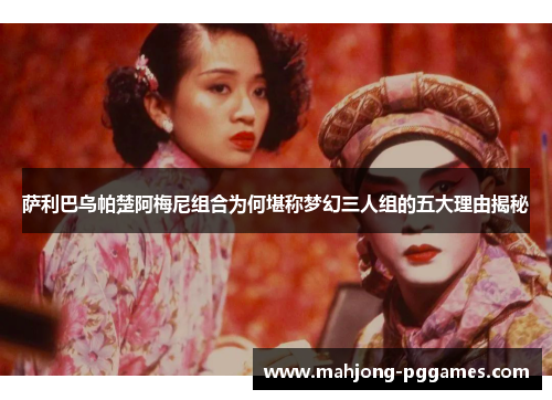 萨利巴乌帕楚阿梅尼组合为何堪称梦幻三人组的五大理由揭秘