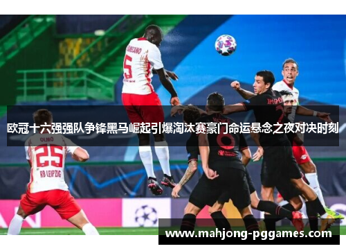 欧冠十六强强队争锋黑马崛起引爆淘汰赛豪门命运悬念之夜对决时刻