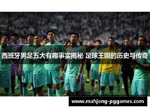 西班牙男足五大有趣事实揭秘 足球王国的历史与传奇 西班牙男足五大有趣事实揭秘 足球王国的历史与传奇