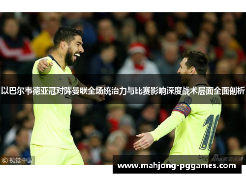 以巴尔韦德亚冠对阵曼联全场统治力与比赛影响深度战术层面全面剖析 以巴尔韦德亚冠对阵曼联全场统治力与比赛影响深度战术层面全面剖析