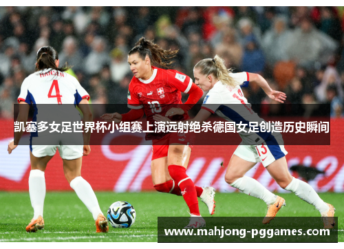 凯塞多女足世界杯小组赛上演远射绝杀德国女足创造历史瞬间