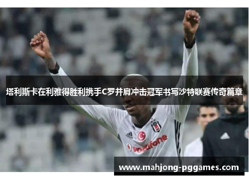 塔利斯卡在利雅得胜利携手C罗并肩冲击冠军书写沙特联赛传奇篇章