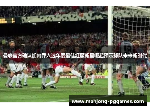 曼联官方确认加内乔入选年度最佳红魔新星崛起预示球队未来新时代