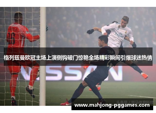 格列兹曼欧冠主场上演侧钩破门惊艳全场精彩瞬间引爆球迷热情 格列兹曼欧冠主场上演侧钩破门惊艳全场精彩瞬间引爆球迷热情