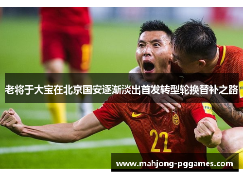 老将于大宝在北京国安逐渐淡出首发转型轮换替补之路