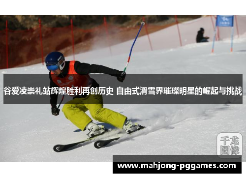 谷爱凌崇礼站辉煌胜利再创历史 自由式滑雪界璀璨明星的崛起与挑战