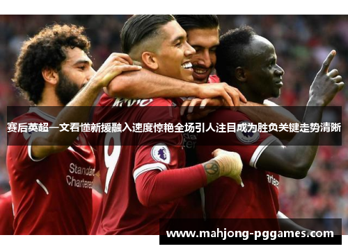 赛后英超一文看懂新援融入速度惊艳全场引人注目成为胜负关键走势清晰
