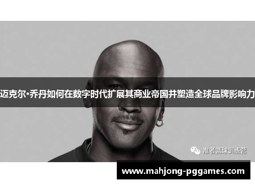 迈克尔·乔丹如何在数字时代扩展其商业帝国并塑造全球品牌影响力