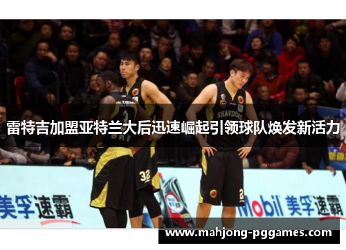 雷特吉加盟亚特兰大后迅速崛起引领球队焕发新活力